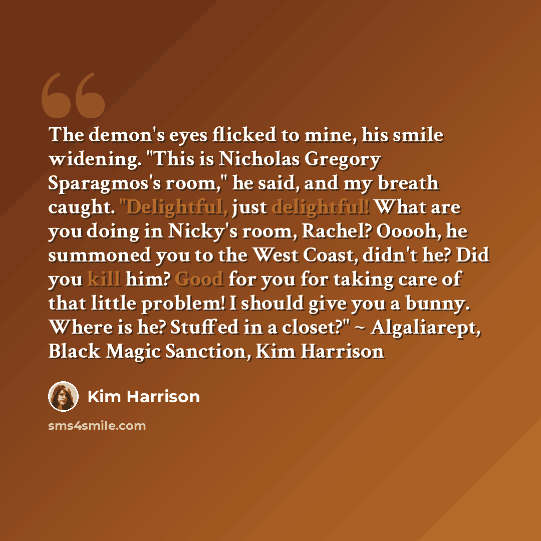 “The demon's eyes flicked to mine, his smile widening. "This is Nicholas Gregory Sparagmos's room," he said, and my breath caught. "Delightful, just delightful! What are you doing in Nicky's room, Rachel? Ooooh, he summoned you to the West Coast, didn't he? Did you kill him? Good for you for taking…” quote by Kim Harrison