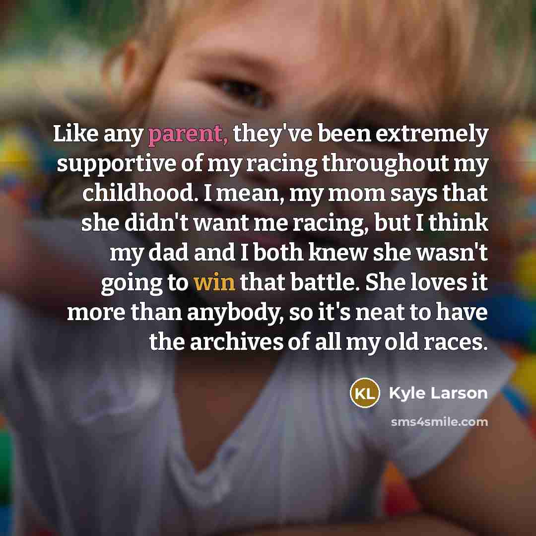 “Like any parent, they've been extremely supportive of my racing throughout my childhood. I mean, my mom says that she didn't want me racing, but I think my dad and I both knew she wasn't going to win that battle. She loves it more than anybody, so it's neat to have the archives of all my old races.” quote by Kyle Larson