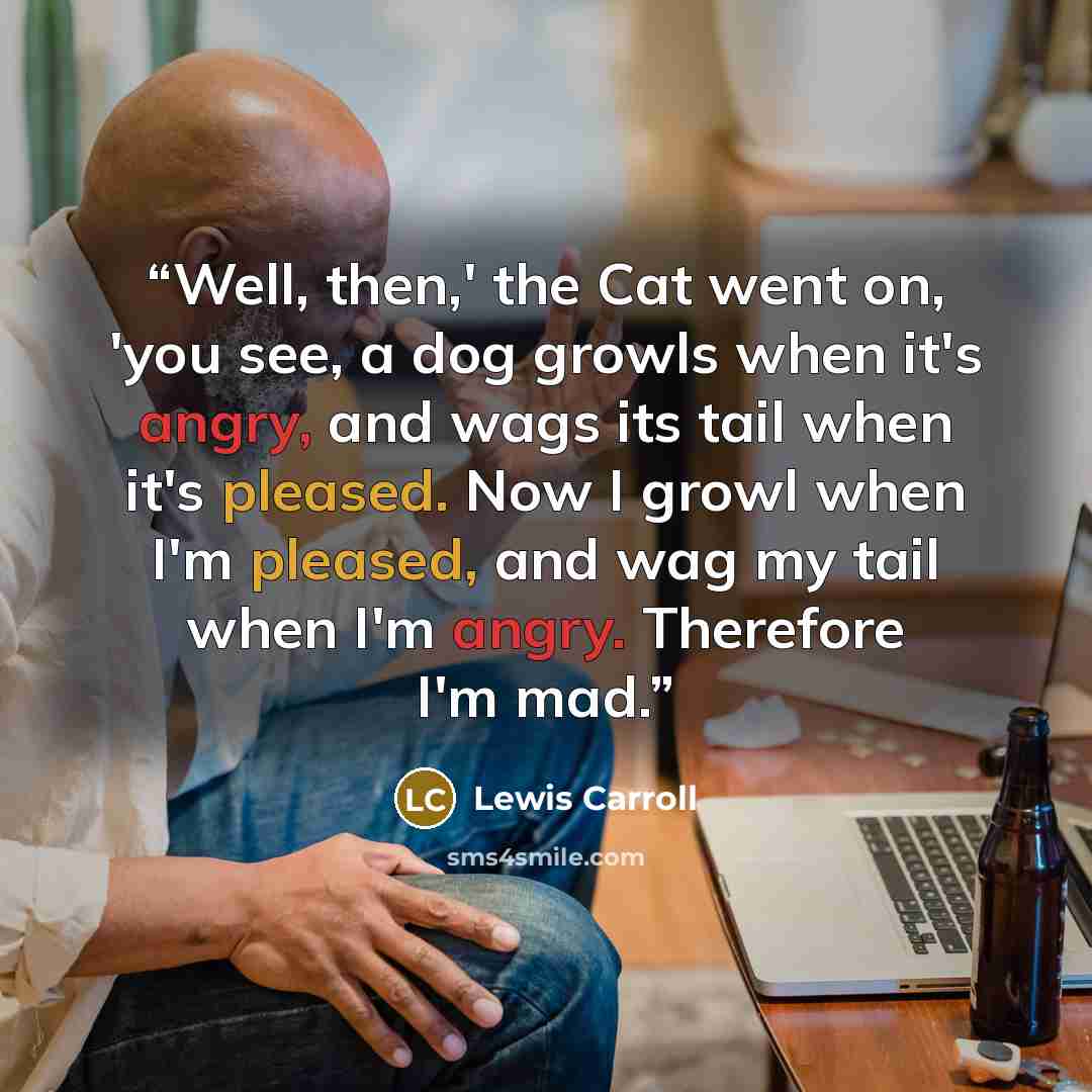 “Well, then,' the Cat went on, 'you see, a dog growls when it's angry, and wags its tail when it's pleased. Now I growl when I'm pleased, and wag my tail when I'm angry. Therefore I'm mad.” quote by Lewis Carroll