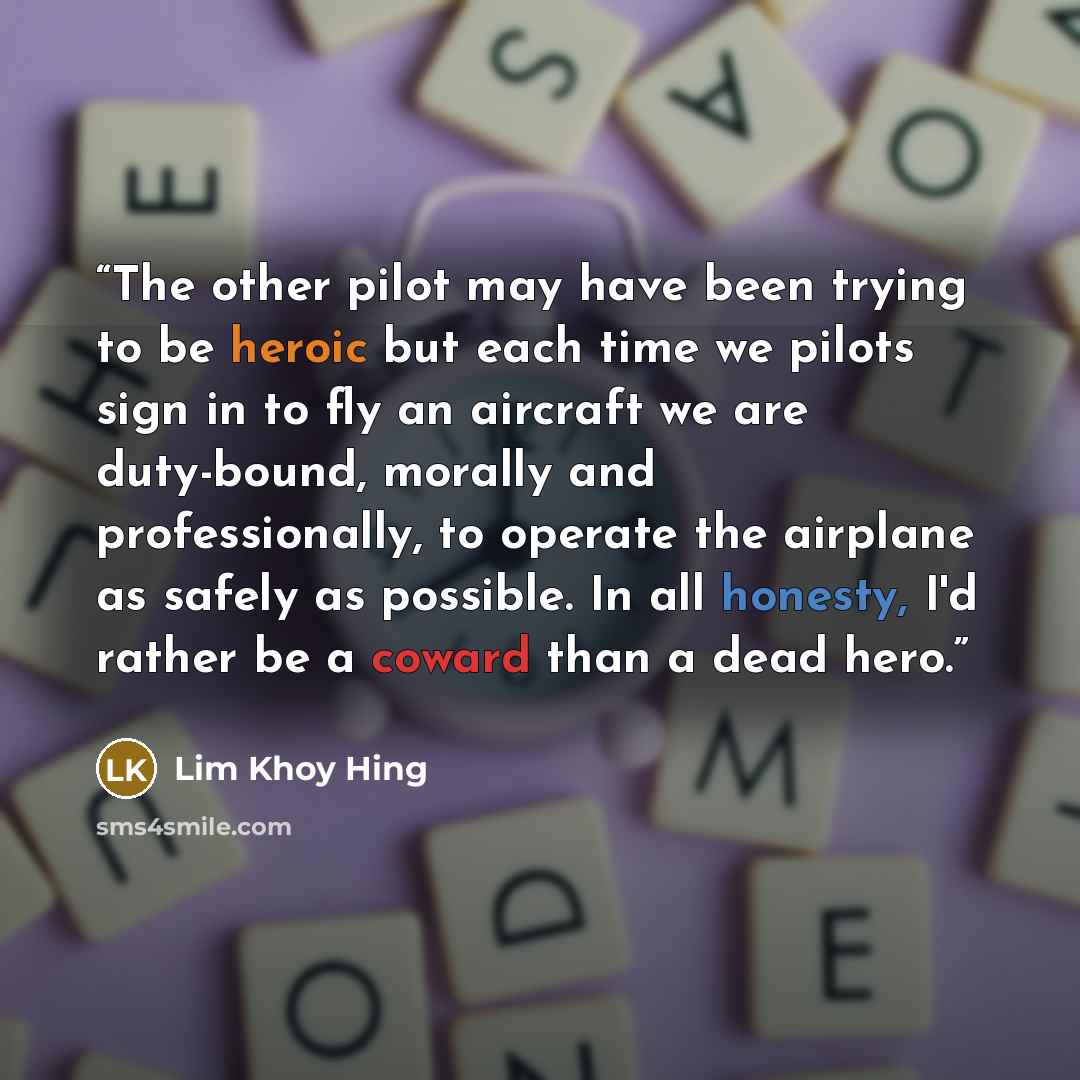 “The other pilot may have been trying to be heroic but each time we pilots sign in to fly an aircraft we are duty-bound, morally and professionally, to operate the airplane as safely as possible. In all honesty, I'd rather be a coward than a dead hero.” quote by Lim Khoy Hing