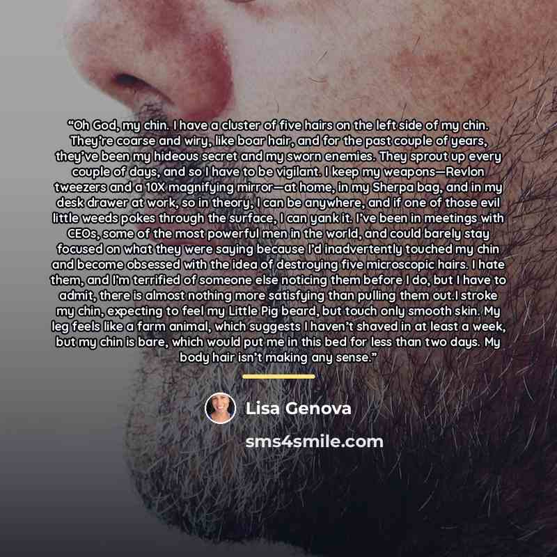 “Oh God, my chin. I have a cluster of five hairs on the left side of my chin. They’re coarse and wiry, like boar hair, and for the past couple of years, they’ve been my hideous secret and my sworn enemies. They sprout up every couple of days, and so I have to be vigilant. I keep my weapons—Revlon…” quote by Lisa Genova