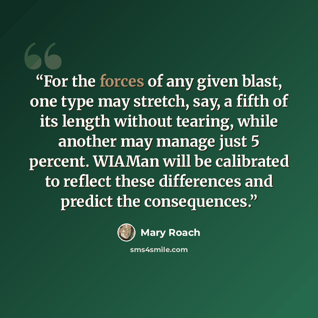 “For the forces of any given blast, one type may stretch, say, a fifth of its length without tearing, while another may manage just 5 percent. WIAMan will be calibrated to reflect these differences and predict the consequences.” quote by Mary Roach
