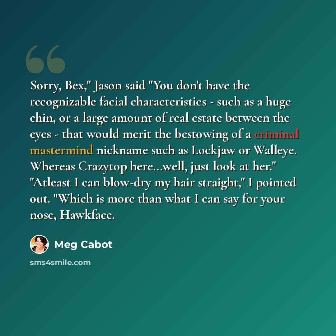 “Sorry, Bex," Jason said "You don't have the recognizable facial characteristics - such as a huge chin, or a large amount of real estate between the eyes - that would merit the bestowing of a criminal mastermind nickname such as Lockjaw or Walleye. Whereas Crazytop here...well, just look at her."…” quote by Meg Cabot