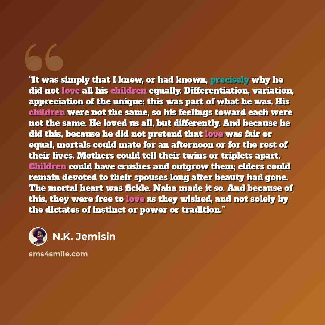 “It was simply that I knew, or had known, precisely why he did not love all his children equally. Differentiation, variation, appreciation of the unique: this was part of what he was. His children were not the same, so his feelings toward each were not the same. He loved us all, but differently…” quote by N.K. Jemisin