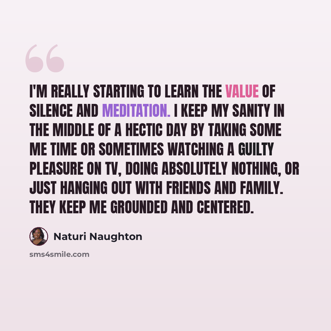 “I'm really starting to learn the value of silence and meditation. I keep my sanity in the middle of a hectic day by taking some me time or sometimes watching a guilty pleasure on TV, doing absolutely nothing, or just hanging out with friends and family. They keep me grounded and centered.” quote by Naturi Naughton