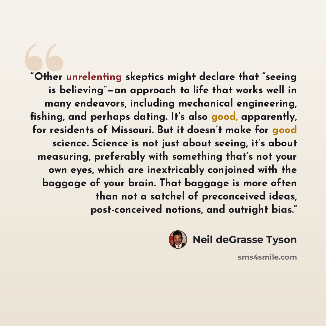 “Other unrelenting skeptics might declare that “seeing is believing”—an approach to life that works well in many endeavors, including mechanical engineering, fishing, and perhaps dating. It’s also good, apparently, for residents of Missouri. But it doesn’t make for good science. Science is not just…” quote by Neil deGrasse Tyson