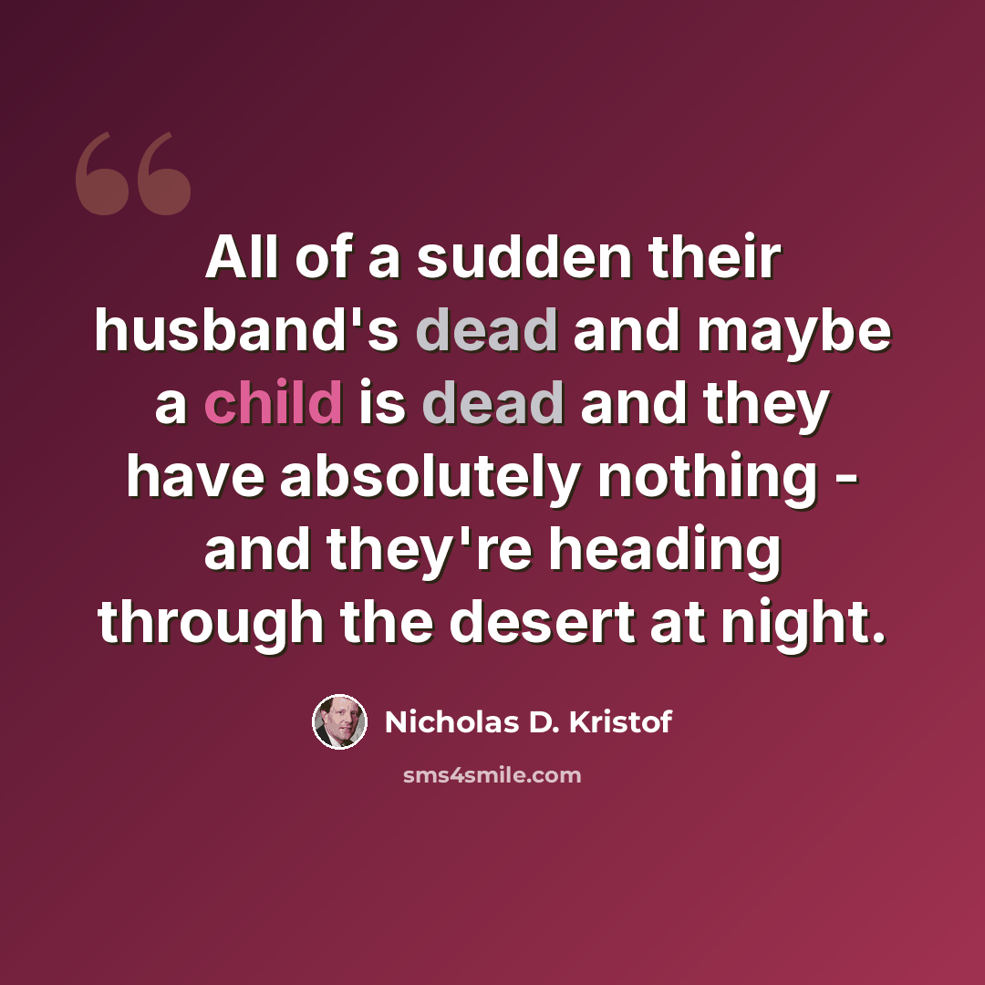 “All of a sudden their husband's dead and maybe a child is dead and they have absolutely nothing - and they're heading through the desert at night.” quote by Nicholas D. Kristof