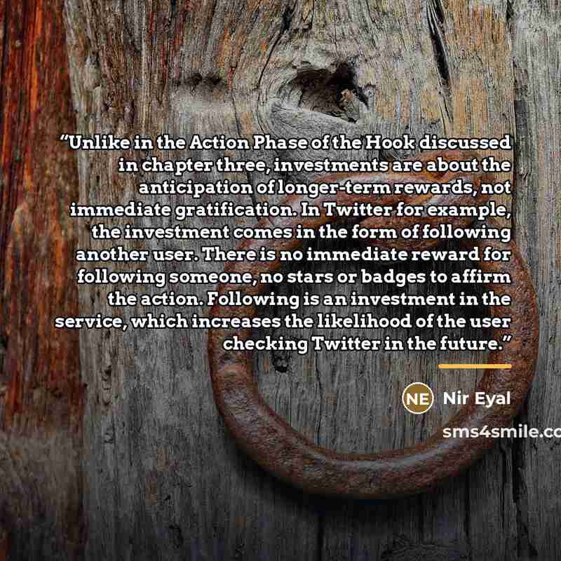 “Unlike in the Action Phase of the Hook discussed in chapter three, investments are about the anticipation of longer-term rewards, not immediate gratification. In Twitter for example, the investment comes in the form of following another user. There is no immediate reward for following someone, no…” quote by Nir Eyal