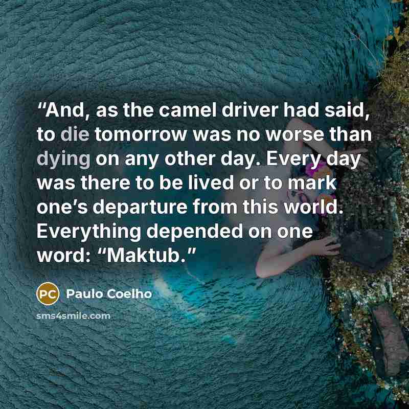 “And, as the camel driver had said, to die tomorrow was no worse than dying on any other day. Every day was there to be lived or to mark one’s departure from this world. Everything depended on one word: “Maktub.” quote by Paulo Coelho