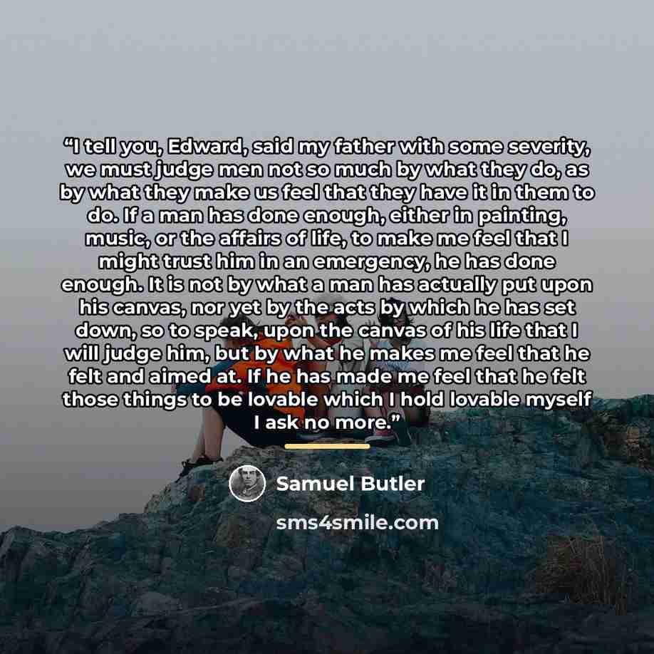 “I tell you, Edward, said my father with some severity, we must judge men not so much by what they do, as by what they make us feel that they have it in them to do. If a man has done enough, either in painting, music, or the affairs of life, to make me feel that I might trust him in an emergency…” quote by Samuel Butler