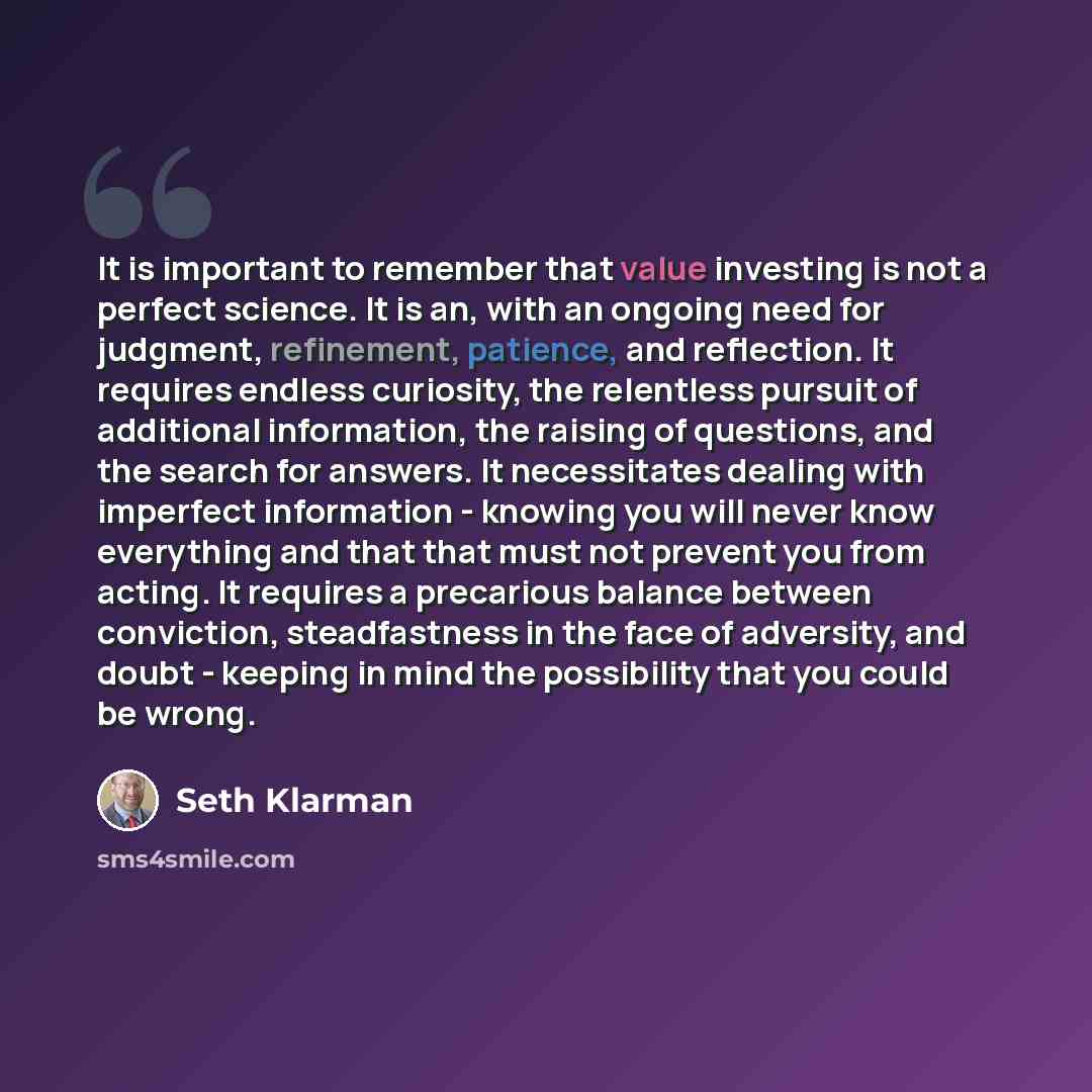 “It is important to remember that value investing is not a perfect science. It is an, with an ongoing need for judgment, refinement, patience, and reflection. It requires endless curiosity, the relentless pursuit of additional information, the raising of questions, and the search for answers. It…” quote by Seth Klarman