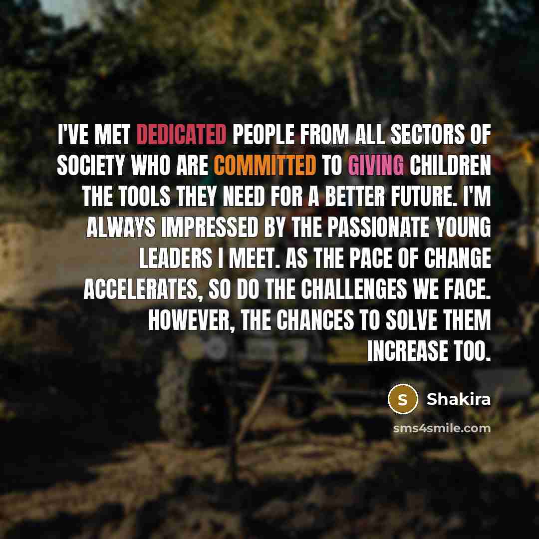 “I've met dedicated people from all sectors of society who are committed to giving children the tools they need for a better future. I'm always impressed by the passionate young leaders I meet. As the pace of change accelerates, so do the challenges we face. However, the chances to solve them…” quote by Shakira