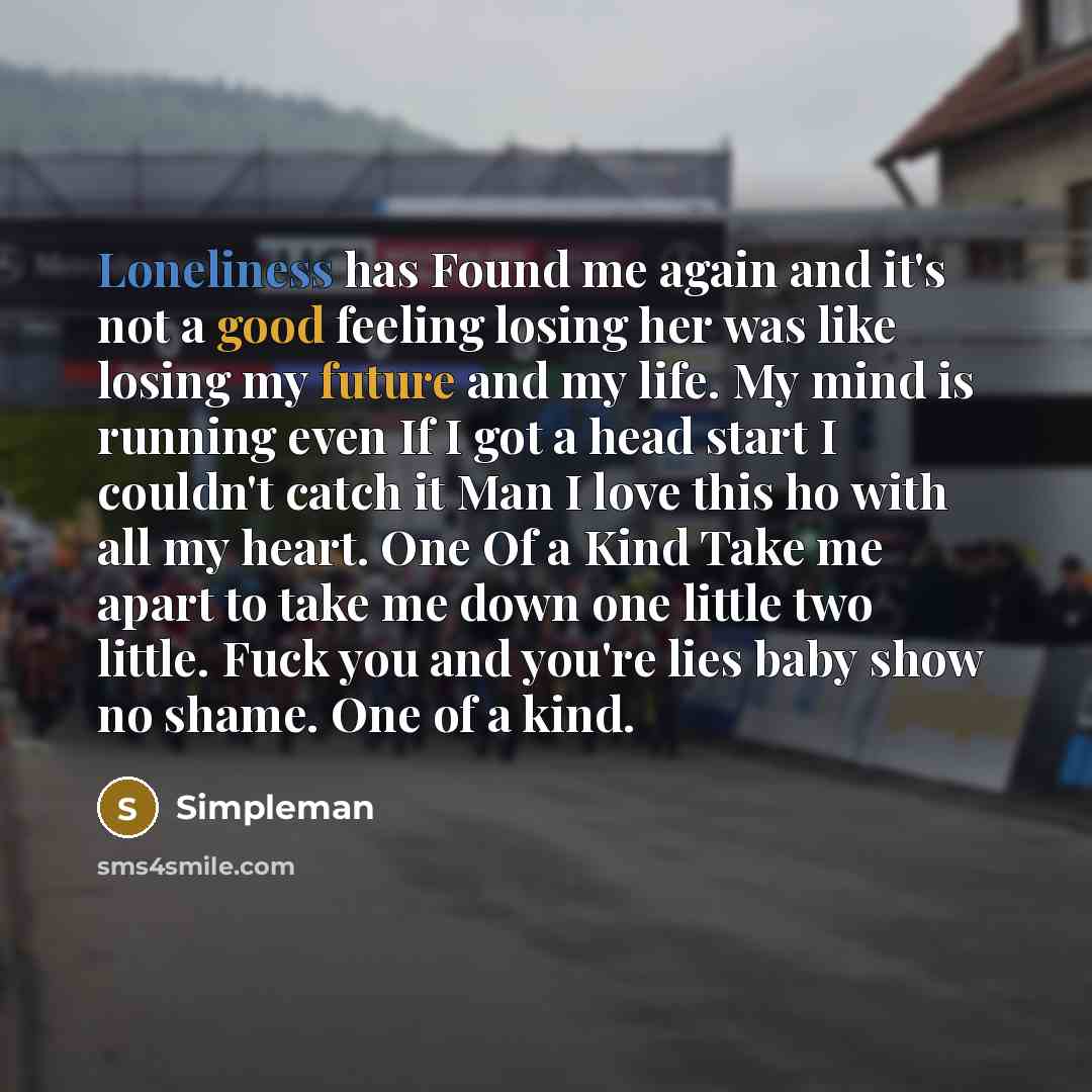 “Loneliness has Found me again and it's not a good feeling losing her was like losing my future and my life. My mind is running even If I got a head start I couldn't catch it Man I love this ho with all my heart. One Of a Kind Take me apart to take me down one little two little. Fuck you and you're…” quote by Simpleman