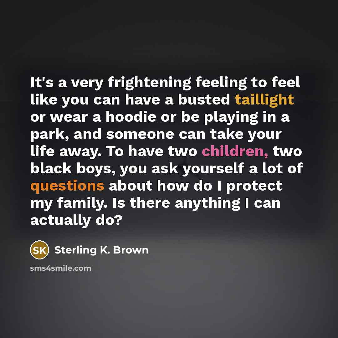 “It's a very frightening feeling to feel like you can have a busted taillight or wear a hoodie or be playing in a park, and someone can take your life away. To have two children, two black boys, you ask yourself a lot of questions about how do I protect my family. Is there anything I can actually do?” quote by Sterling K. Brown