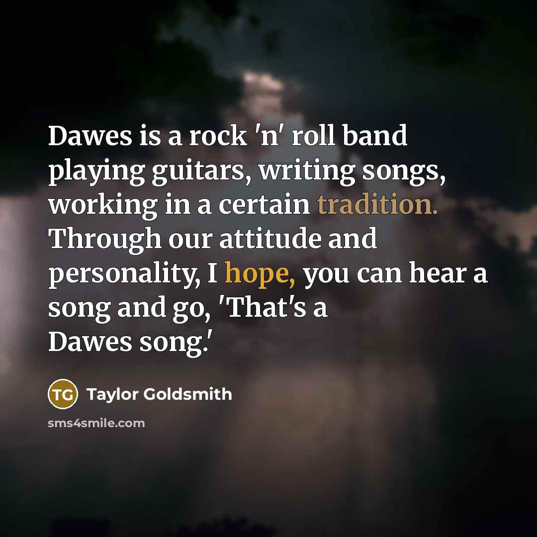“Dawes is a rock 'n' roll band playing guitars, writing songs, working in a certain tradition. Through our attitude and personality, I hope, you can hear a song and go, 'That's a Dawes song.'” quote by Taylor Goldsmith