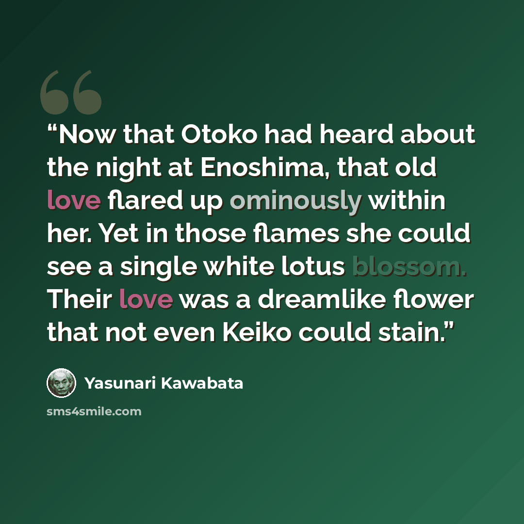 “Now that Otoko had heard about the night at Enoshima, that old love flared up ominously within her. Yet in those flames she could see a single white lotus blossom. Their love was a dreamlike flower that not even Keiko could stain.” quote by Yasunari Kawabata