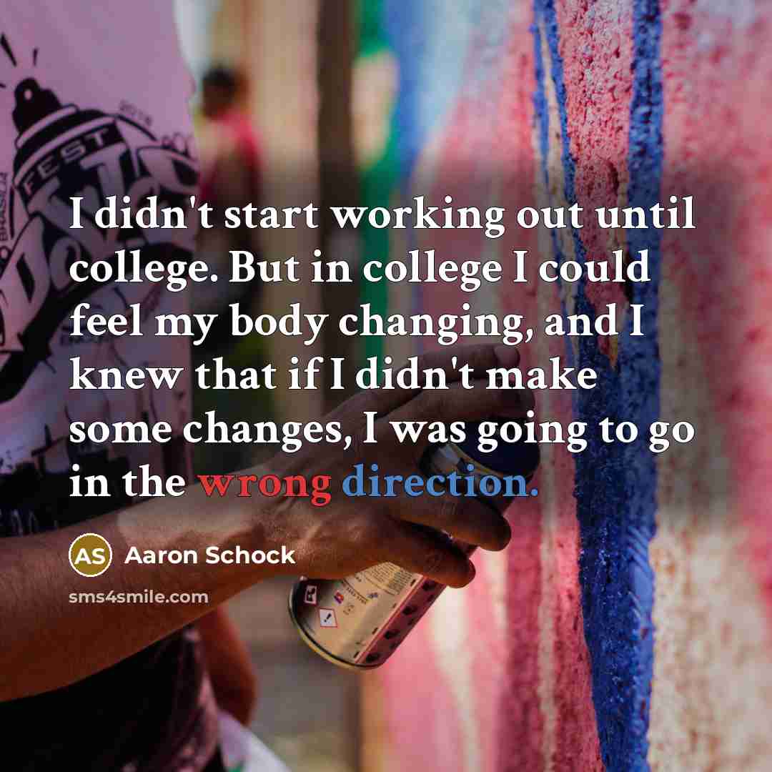 “I didn't start working out until college. But in college I could feel my body changing, and I knew that if I didn't make some changes, I was going to go in the wrong direction.” quote by Aaron Schock