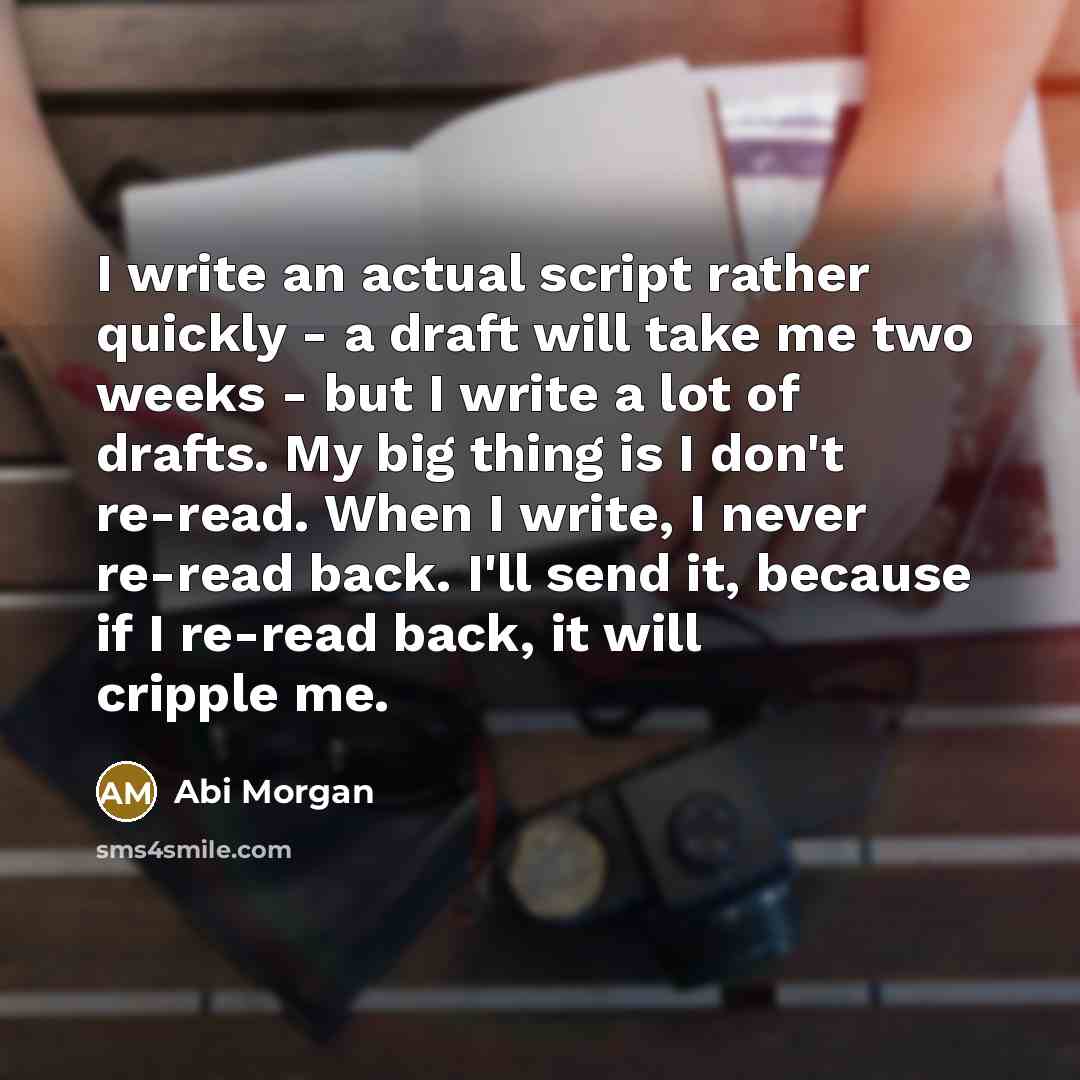 “I write an actual script rather quickly - a draft will take me two weeks - but I write a lot of drafts. My big thing is I don't re-read. When I write, I never re-read back. I'll send it, because if I re-read back, it will cripple me.” quote by Abi Morgan