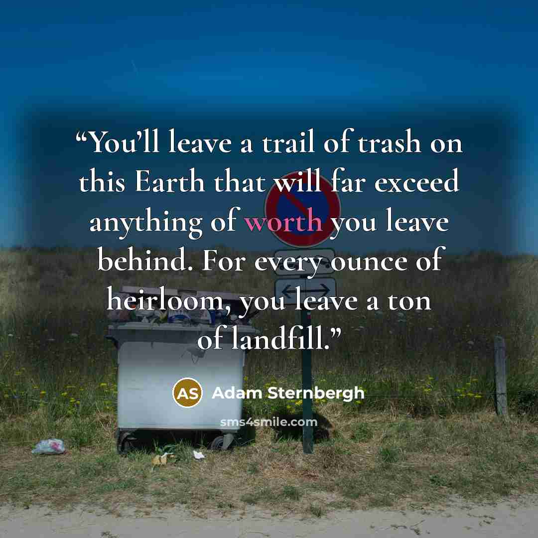 “You’ll leave a trail of trash on this Earth that will far exceed anything of worth you leave behind. For every ounce of heirloom, you leave a ton of landfill.” quote by Adam Sternbergh