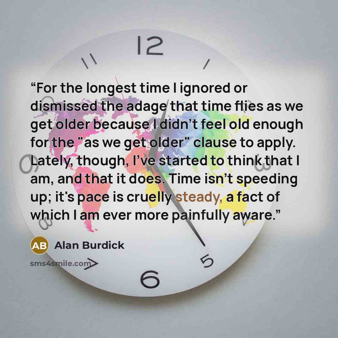 “For the longest time I ignored or dismissed the adage that time flies as we get older because I didn't feel old enough for the "as we get older" clause to apply. Lately, though, I've started to think that I am, and that it does. Time isn't speeding up; it's pace is cruelly steady, a fact of which…” quote by Alan Burdick