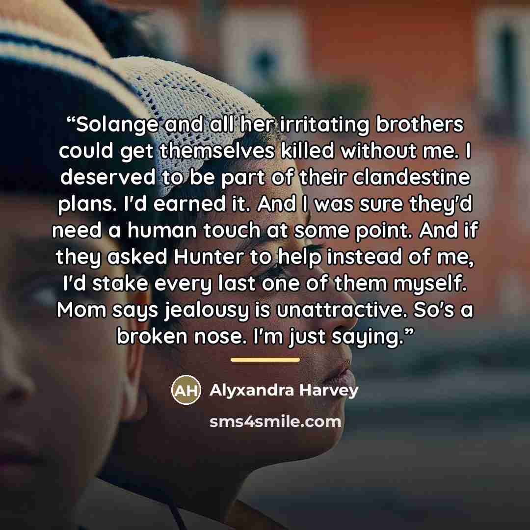“Solange and all her irritating brothers could get themselves killed without me. I deserved to be part of their clandestine plans. I'd earned it. And I was sure they'd need a human touch at some point. And if they asked Hunter to help instead of me, I'd stake every last one of them myself. Mom says…” quote by Alyxandra Harvey