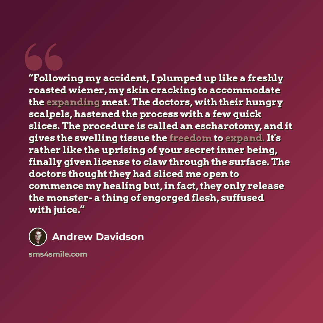 “Following my accident, I plumped up like a freshly roasted wiener, my skin cracking to accommodate the expanding meat. The doctors, with their hungry scalpels, hastened the process with a few quick slices. The procedure is called an escharotomy, and it gives the swelling tissue the freedom to…” quote by Andrew Davidson