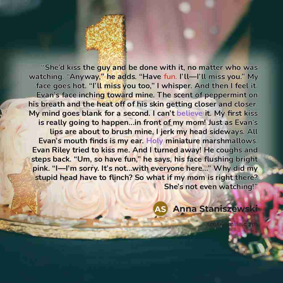 “She’d kiss the guy and be done with it, no matter who was watching. “Anyway,” he adds. “Have fun. I’ll—I’ll miss you.” My face goes hot. “I’ll miss you too,” I whisper. And then I feel it. Evan’s face inching toward mine. The scent of peppermint on his breath and the heat off of his skin getting…” quote by Anna Staniszewski