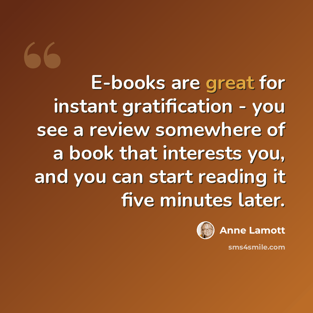 “E-books are great for instant gratification - you see a review somewhere of a book that interests you, and you can start reading it five minutes later.” quote by Anne Lamott