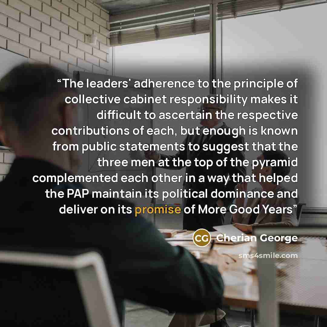 “The leaders' adherence to the principle of collective cabinet responsibility makes it difficult to ascertain the respective contributions of each, but enough is known from public statements to suggest that the three men at the top of the pyramid complemented each other in a way that helped the PAP…” quote by Cherian George