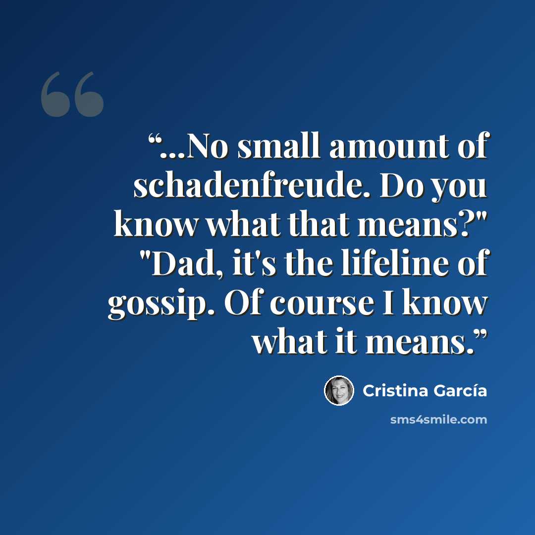 “...No small amount of schadenfreude. Do you know what that means?" "Dad, it's the lifeline of gossip. Of course I know what it means.” quote by Cristina Garcia