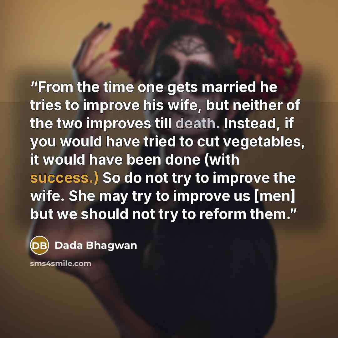 “From the time one gets married he tries to improve his wife, but neither of the two improves till death. Instead, if you would have tried to cut vegetables, it would have been done (with success.) So do not try to improve the wife. She may try to improve us [men] but we should not try to reform…” quote by Dada Bhagwan
