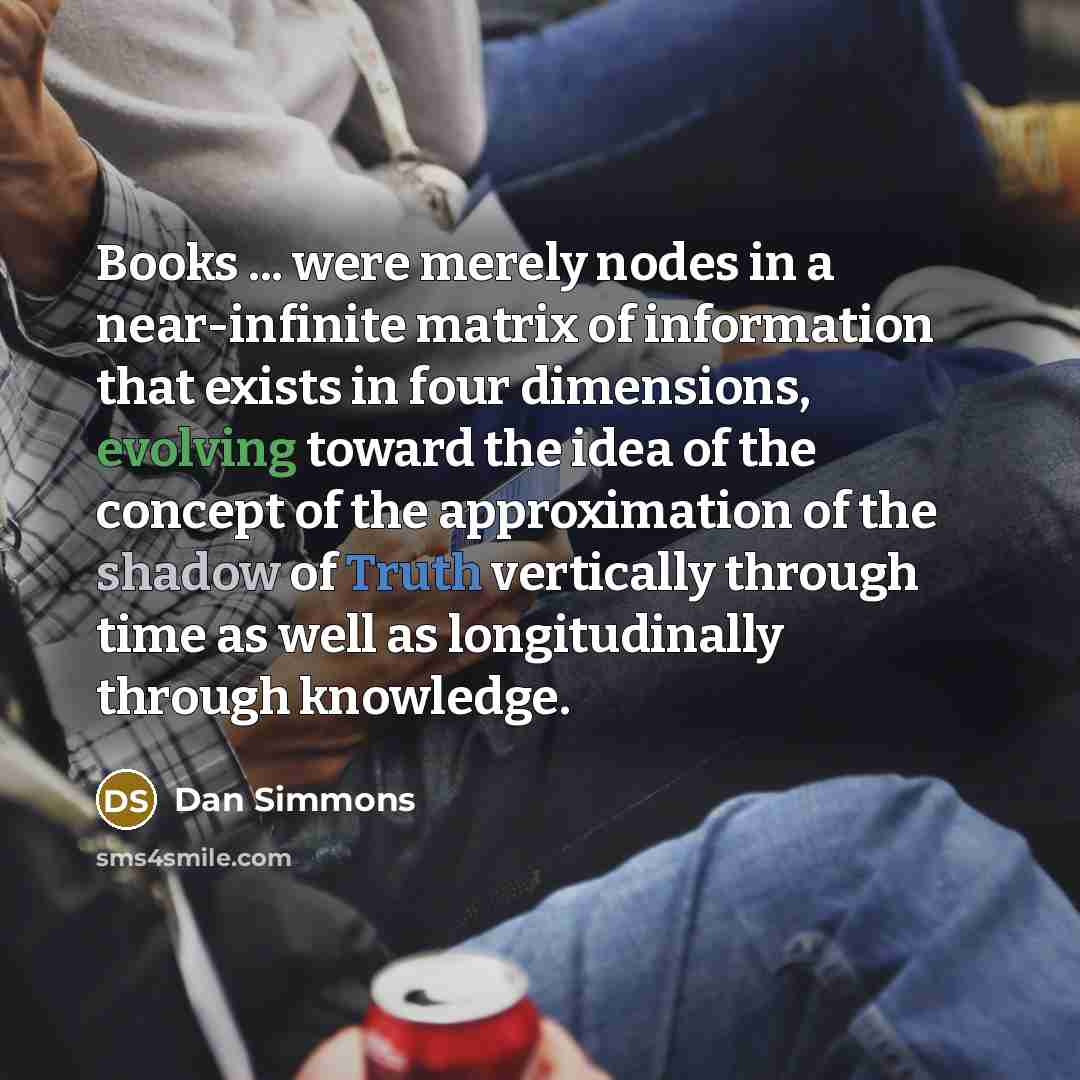 “Books ... were merely nodes in a near-infinite matrix of information that exists in four dimensions, evolving toward the idea of the concept of the approximation of the shadow of Truth vertically through time as well as longitudinally through knowledge.” quote by Dan Simmons