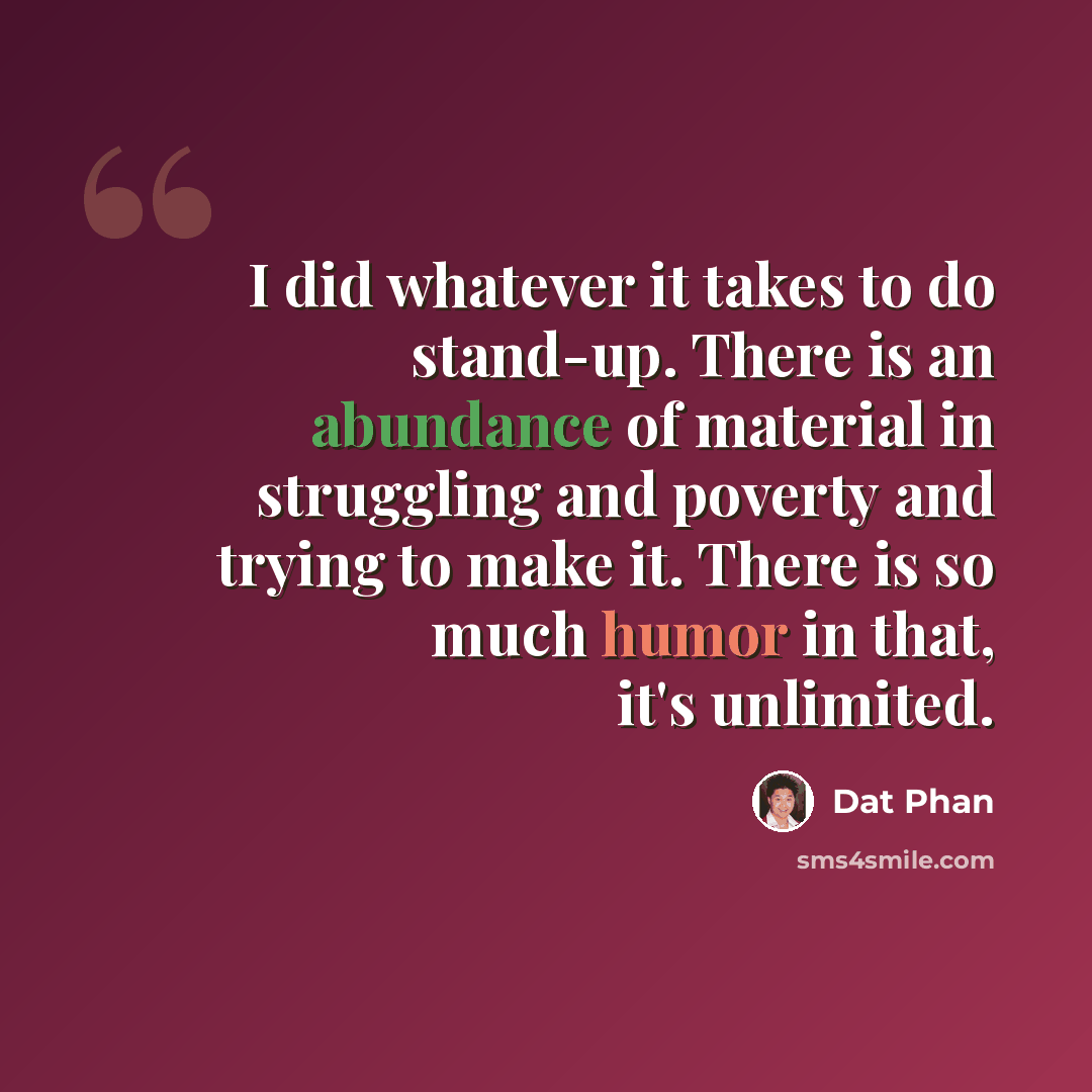 “I did whatever it takes to do stand-up. There is an abundance of material in struggling and poverty and trying to make it. There is so much humor in that, it's unlimited.” quote by Dat Phan