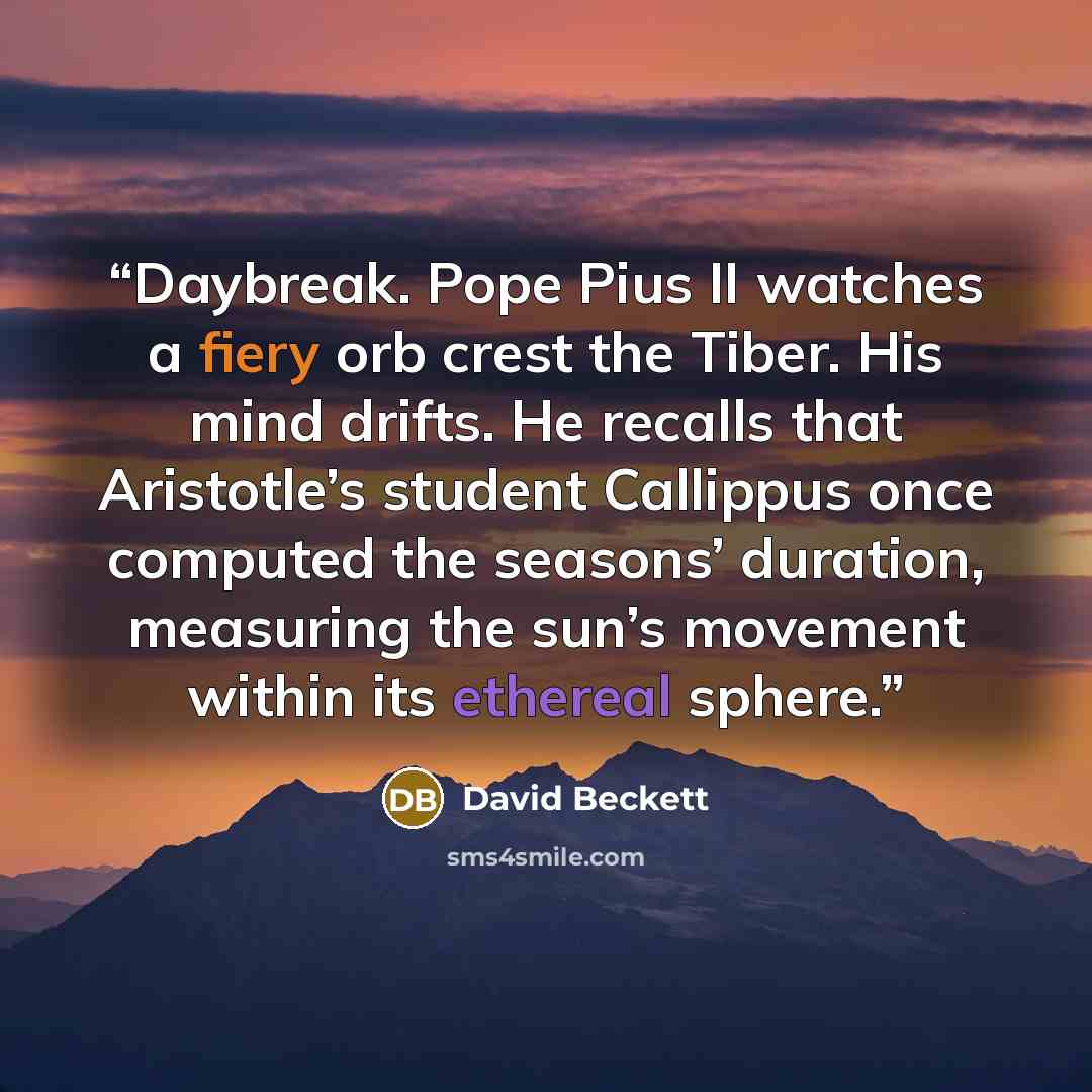 “Daybreak. Pope Pius II watches a fiery orb crest the Tiber. His mind drifts. He recalls that Aristotle’s student Callippus once computed the seasons’ duration, measuring the sun’s movement within its ethereal sphere.” quote by David Beckett
