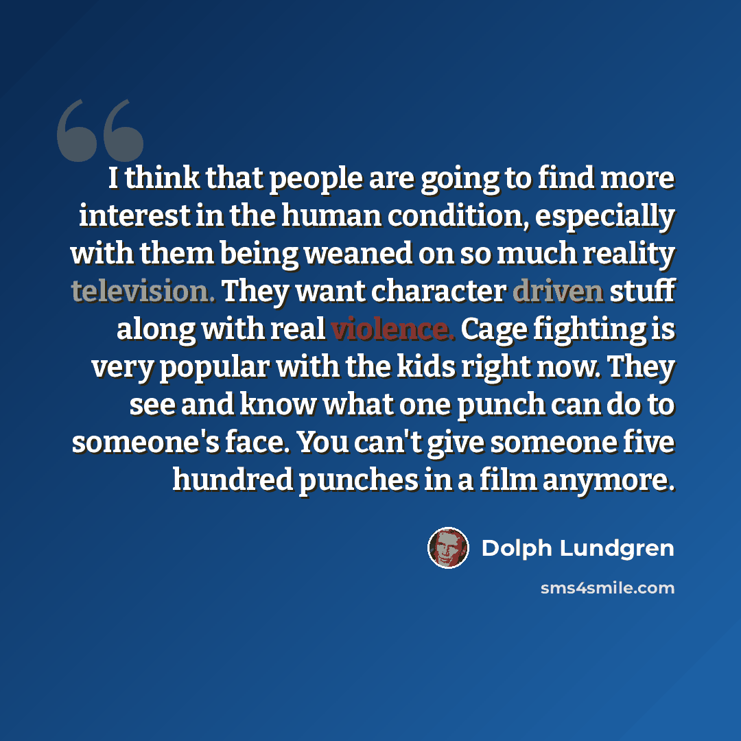 “I think that people are going to find more interest in the human condition, especially with them being weaned on so much reality television. They want character driven stuff along with real violence. Cage fighting is very popular with the kids right now. They see and know what one punch can do to…” quote by Dolph Lundgren