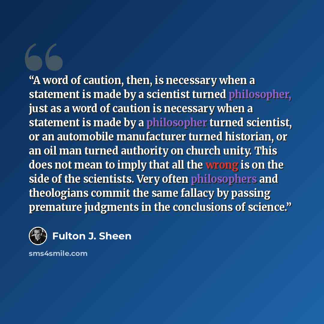 “A word of caution, then, is necessary when a statement is made by a scientist turned philosopher, just as a word of caution is necessary when a statement is made by a philosopher turned scientist, or an automobile manufacturer turned historian, or an oil man turned authority on church unity. This…” quote by Fulton J. Sheen