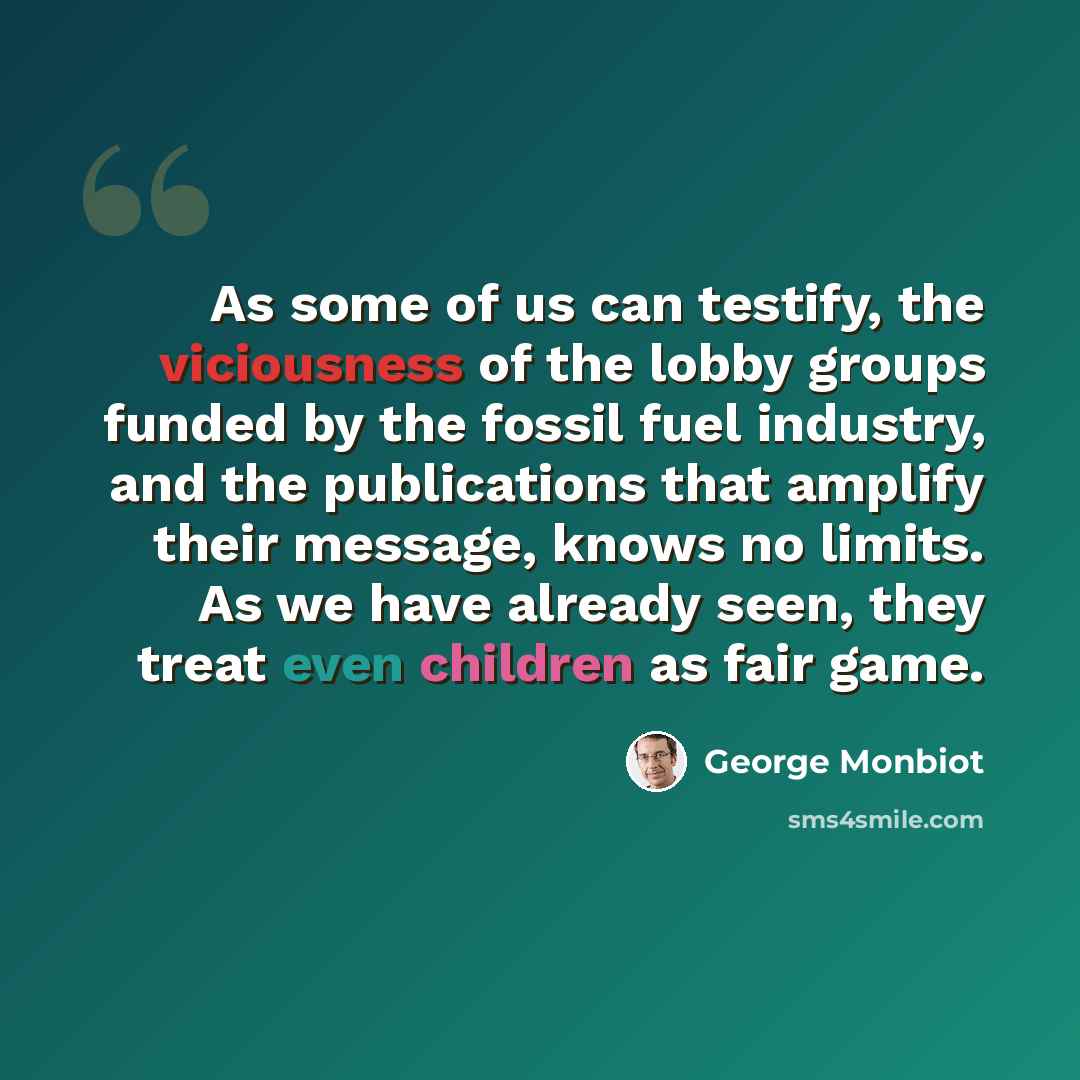 “As some of us can testify, the viciousness of the lobby groups funded by the fossil fuel industry, and the publications that amplify their message, knows no limits. As we have already seen, they treat even children as fair game.” quote by George Monbiot