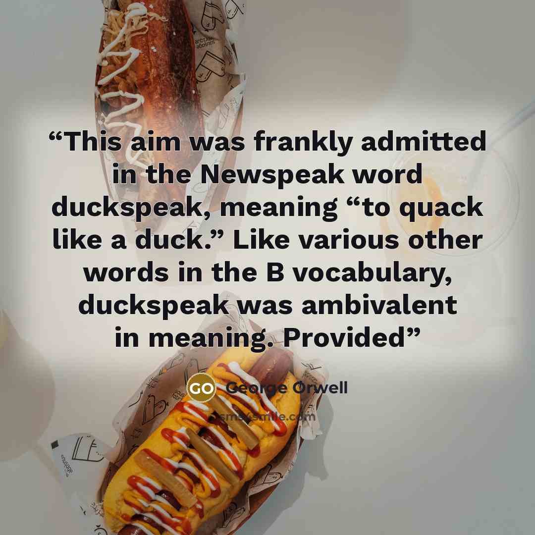 “This aim was frankly admitted in the Newspeak word duckspeak, meaning “to quack like a duck.” Like various other words in the B vocabulary, duckspeak was ambivalent in meaning. Provided” quote by George Orwell