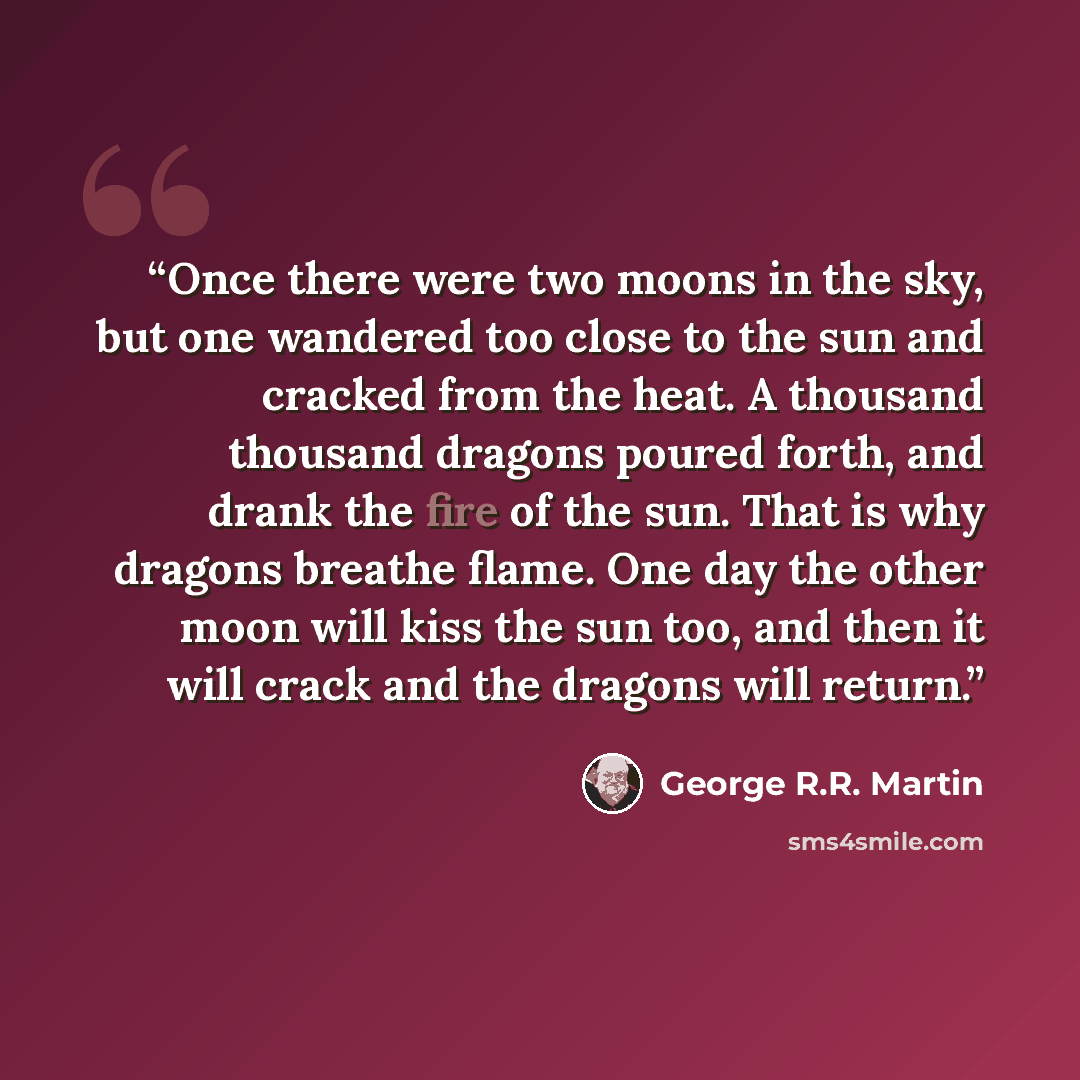 “Once there were two moons in the sky, but one wandered too close to the sun and cracked from the heat. A thousand thousand dragons poured forth, and drank the fire of the sun. That is why dragons breathe flame. One day the other moon will kiss the sun too, and then it will crack and the dragons…” quote by George R.R. Martin
