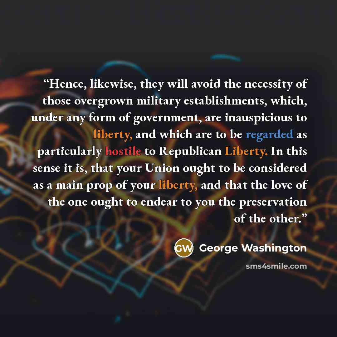 “Hence, likewise, they will avoid the necessity of those overgrown military establishments, which, under any form of government, are inauspicious to liberty, and which are to be regarded as particularly hostile to Republican Liberty. In this sense it is, that your Union ought to be considered as a…” quote by George Washington