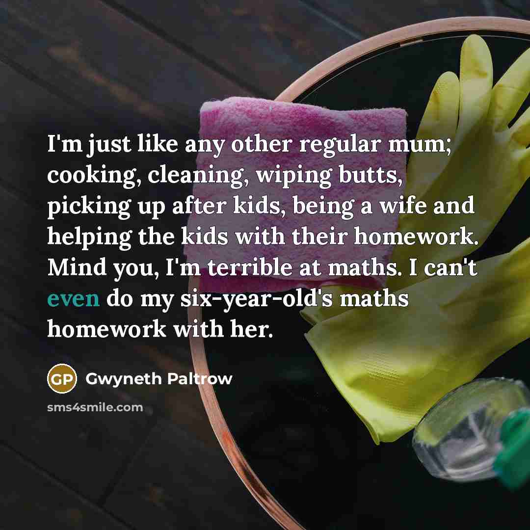“I'm just like any other regular mum; cooking, cleaning, wiping butts, picking up after kids, being a wife and helping the kids with their homework. Mind you, I'm terrible at maths. I can't even do my six-year-old's maths homework with her.” quote by Gwyneth Paltrow