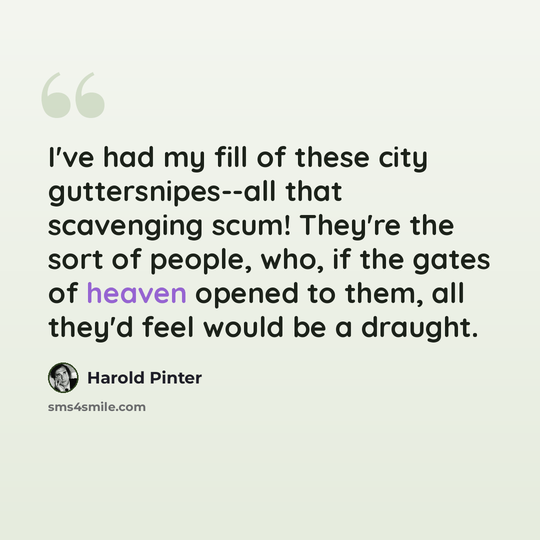 “I've had my fill of these city guttersnipes--all that scavenging scum! They're the sort of people, who, if the gates of heaven opened to them, all they'd feel would be a draught.” quote by Harold Pinter