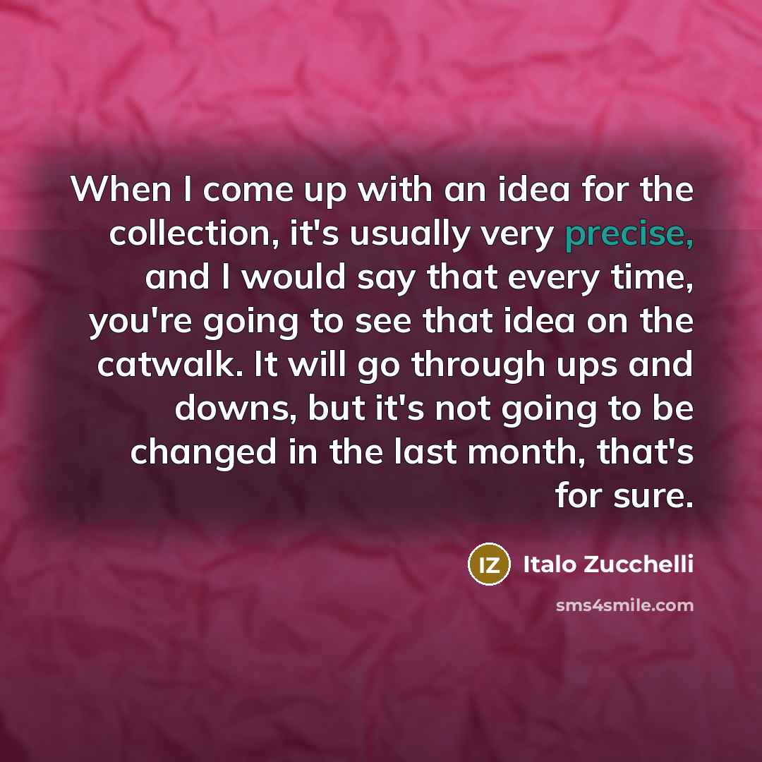 “When I come up with an idea for the collection, it's usually very precise, and I would say that every time, you're going to see that idea on the catwalk. It will go through ups and downs, but it's not going to be changed in the last month, that's for sure.” quote by Italo Zucchelli