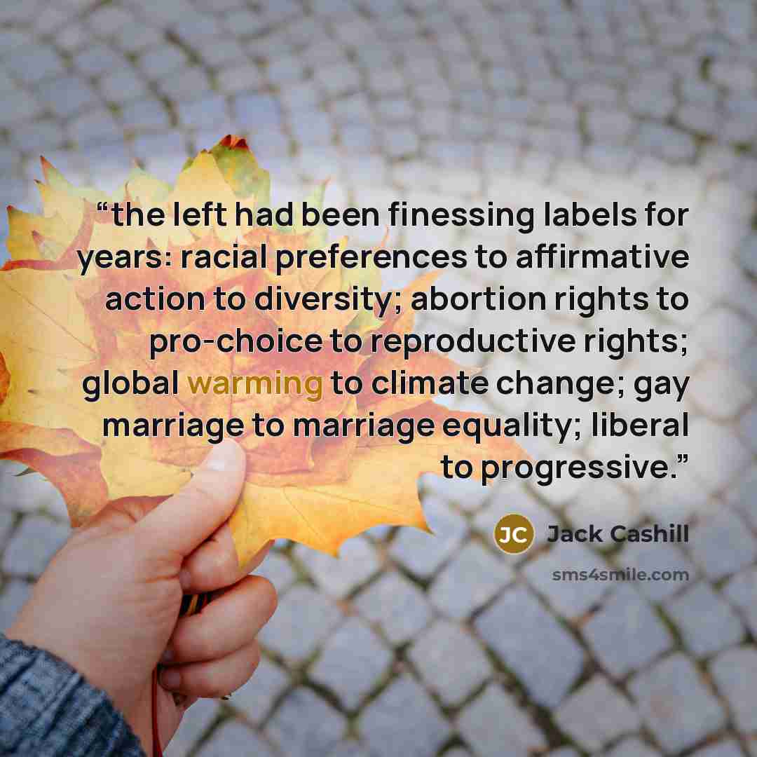“the left had been finessing labels for years: racial preferences to affirmative action to diversity; abortion rights to pro-choice to reproductive rights; global warming to climate change; gay marriage to marriage equality; liberal to progressive.” quote by Jack Cashill