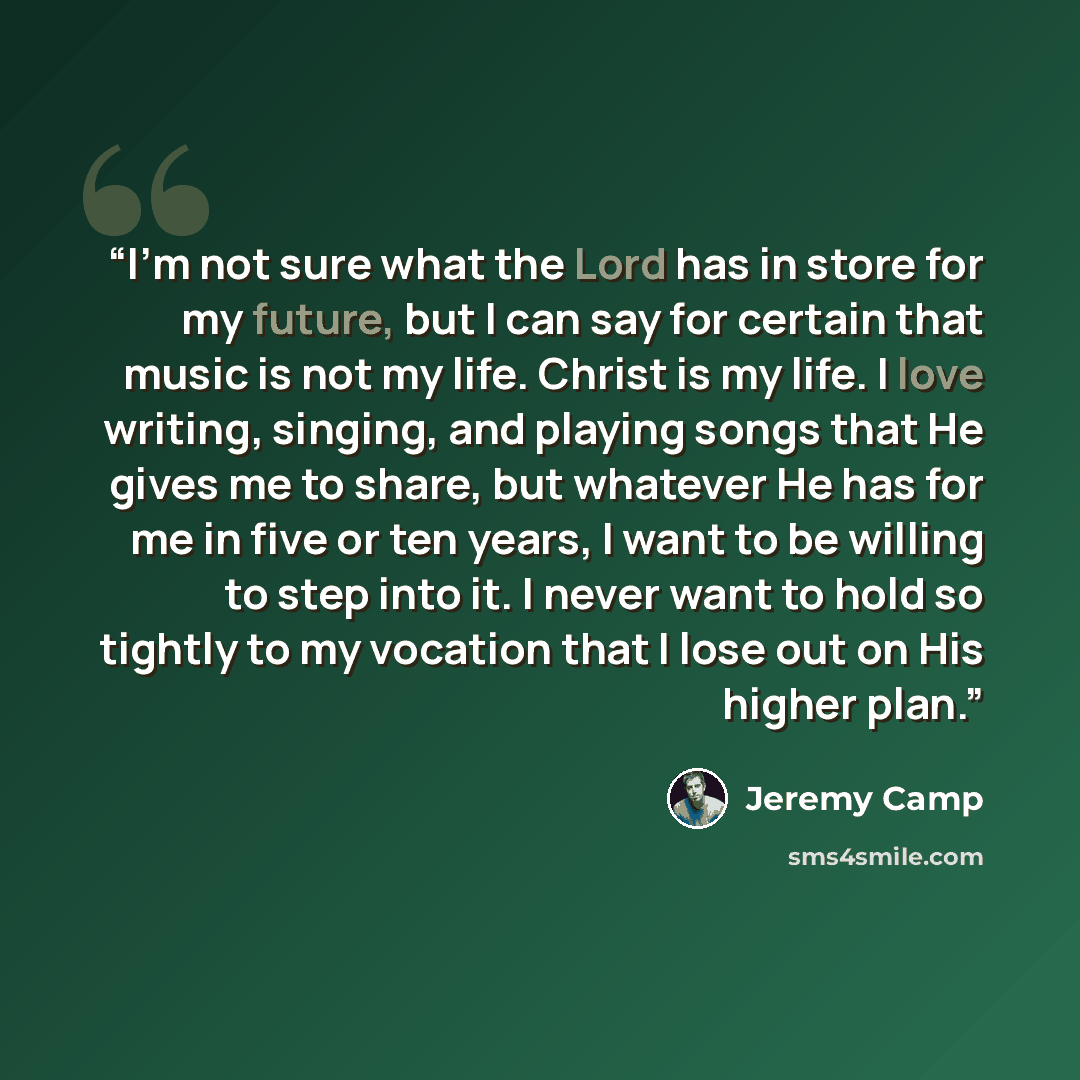 “I'm not sure what the Lord has in store for my future, but I can say for certain that music is not my life. Christ is my life. I love writing, singing, and playing songs that He gives me to share, but whatever He has for me in five or ten years, I want to be willing to step into it. I never want…” quote by Jeremy Camp