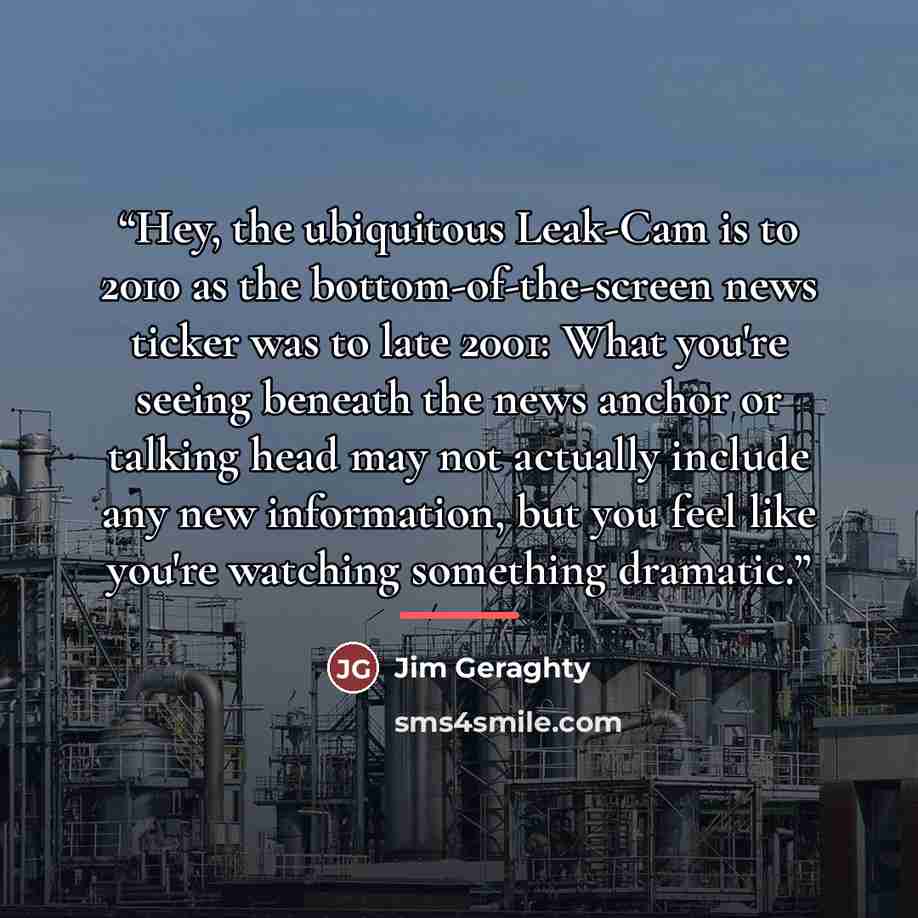“Hey, the ubiquitous Leak-Cam is to 2010 as the bottom-of-the-screen news ticker was to late 2001: What you're seeing beneath the news anchor or talking head may not actually include any new information, but you feel like you're watching something dramatic.” quote by Jim Geraghty