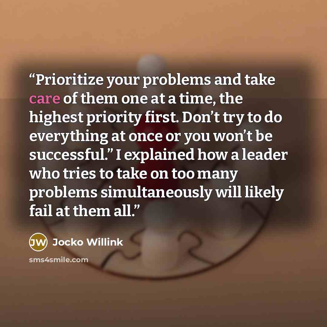 “Prioritize your problems and take care of them one at a time, the highest priority first. Don’t try to do everything at once or you won’t be successful.” I explained how a leader who tries to take on too many problems simultaneously will likely fail at them all.” quote by Jocko Willink