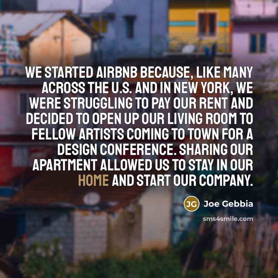 “We started Airbnb because, like many across the U.S. and in New York, we were struggling to pay our rent and decided to open up our living room to fellow artists coming to town for a design conference. Sharing our apartment allowed us to stay in our home and start our company.” quote by Joe Gebbia