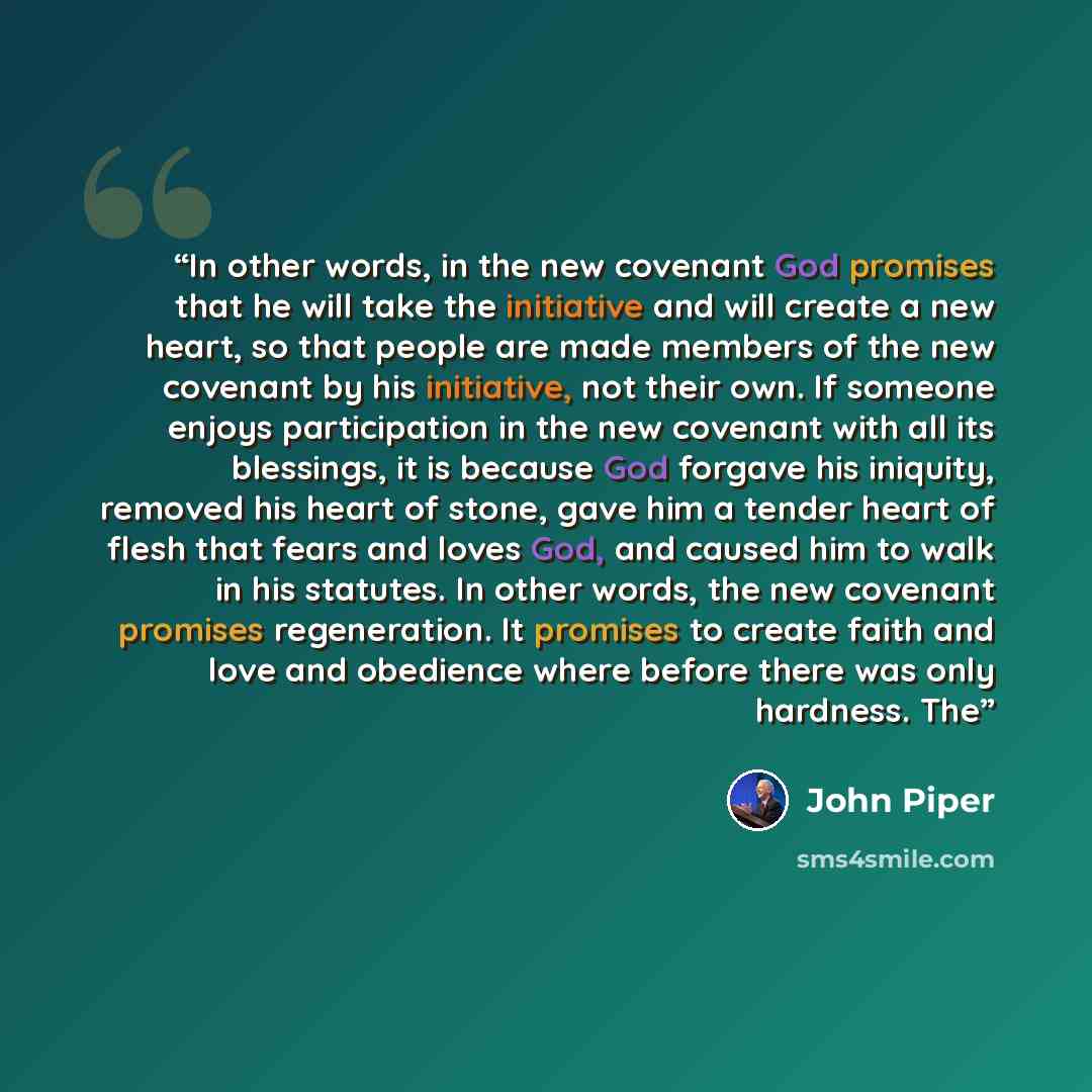 “In other words, in the new covenant God promises that he will take the initiative and will create a new heart, so that people are made members of the new covenant by his initiative, not their own. If someone enjoys participation in the new covenant with all its blessings, it is because God forgave…” quote by John Piper