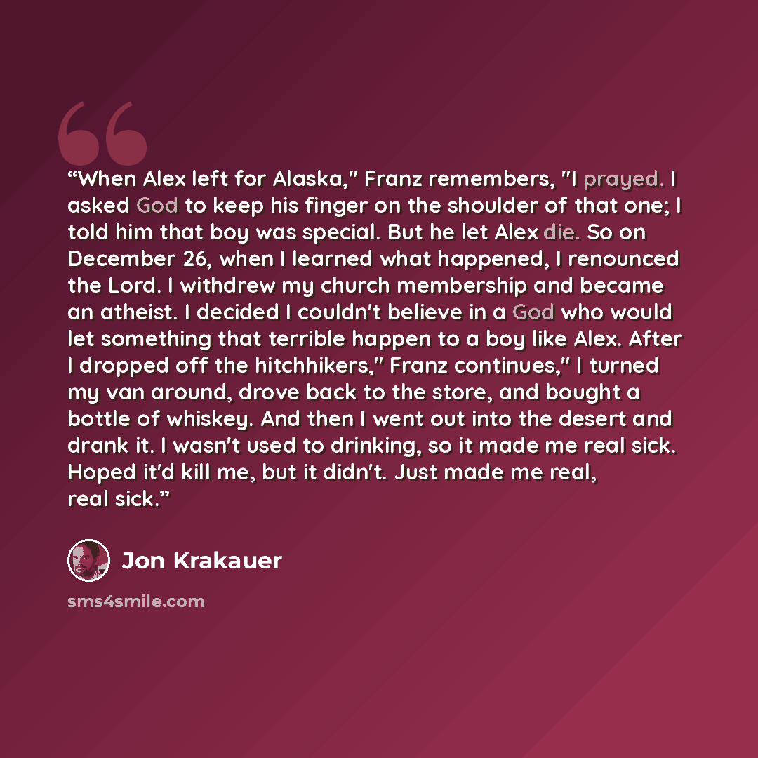 “When Alex left for Alaska," Franz remembers, "I prayed. I asked God to keep his finger on the shoulder of that one; I told him that boy was special. But he let Alex die. So on December 26, when I learned what happened, I renounced the Lord. I withdrew my church membership and became an atheist. I…” quote by Jon Krakauer